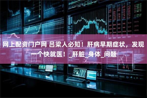 网上配资门户网 吕梁人必知！肝病早期症状，发现一个快就医！_肝脏_身体_问题