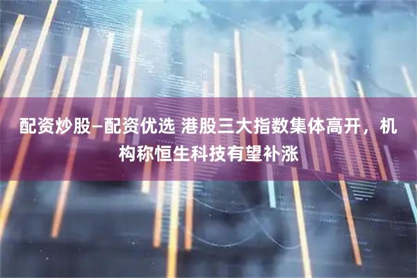 配资炒股—配资优选 港股三大指数集体高开，机构称恒生科技有望补涨
