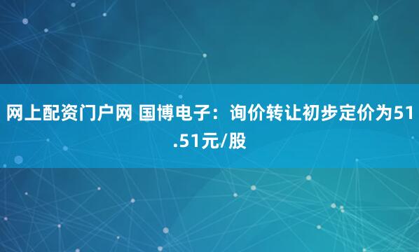 网上配资门户网 国博电子：询价转让初步定价为51.51元/股