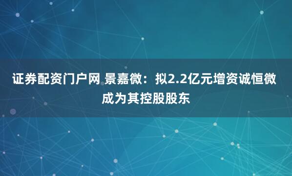 证券配资门户网 景嘉微：拟2.2亿元增资诚恒微 成为其控股股东