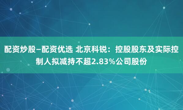 配资炒股—配资优选 北京科锐：控股股东及实际控制人拟减持不超2.83%公司股份