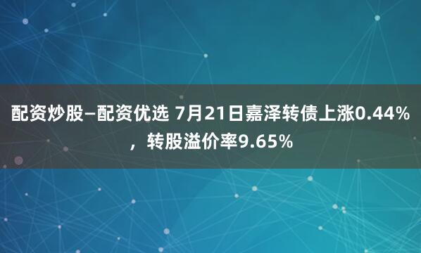 配资炒股—配资优选 7月21日嘉泽转债上涨0.44%，转股溢价率9.65%