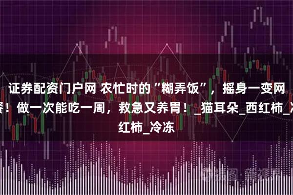 证券配资门户网 农忙时的“糊弄饭”，摇身一变网红餐！做一次能吃一周，救急又养胃！_猫耳朵_西红柿_冷冻
