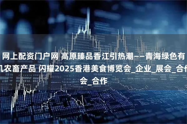 网上配资门户网 高原臻品香江引热潮——青海绿色有机农畜产品 闪耀2025香港美食博览会_企业_展会_合作