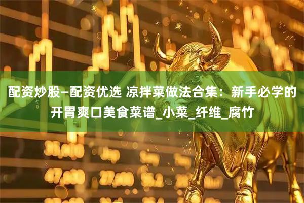 配资炒股—配资优选 凉拌菜做法合集：新手必学的开胃爽口美食菜谱_小菜_纤维_腐竹