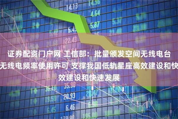 证券配资门户网 工信部：批量颁发空间无线电台执照和无线电频率使用许可 支撑我国低轨星座高效建设和快速发展