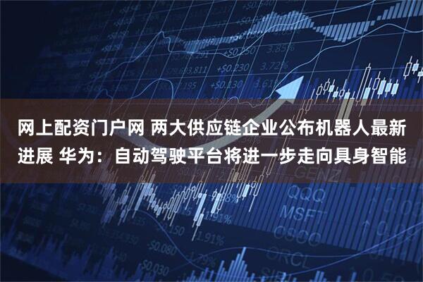 网上配资门户网 两大供应链企业公布机器人最新进展 华为：自动驾驶平台将进一步走向具身智能