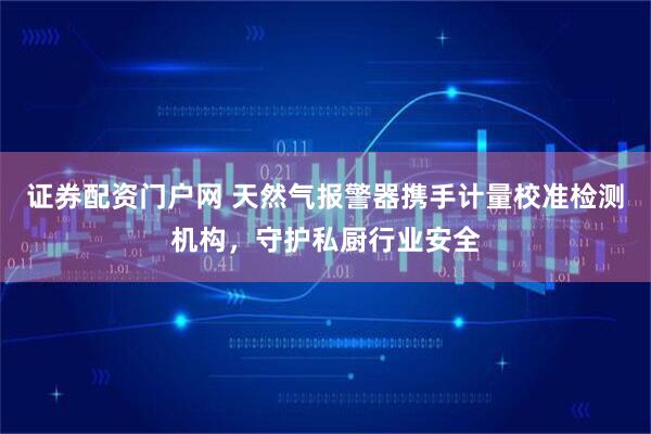 证券配资门户网 天然气报警器携手计量校准检测机构，守护私厨行业安全