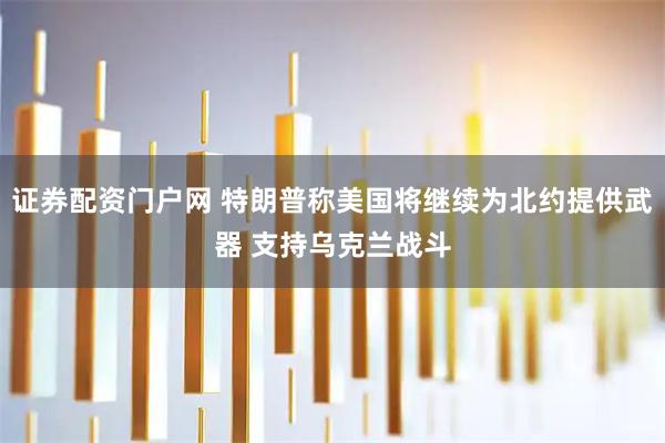 证券配资门户网 特朗普称美国将继续为北约提供武器 支持乌克兰战斗