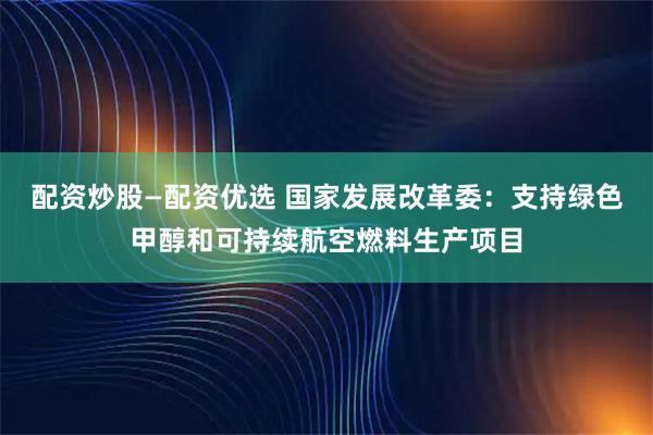 配资炒股—配资优选 国家发展改革委：支持绿色甲醇和可持续航空燃料生产项目