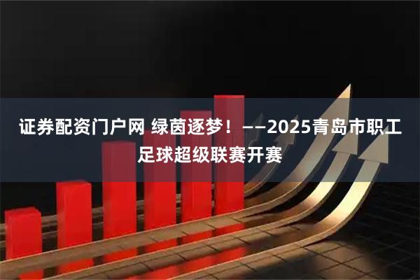 证券配资门户网 绿茵逐梦！——2025青岛市职工足球超级联赛开赛