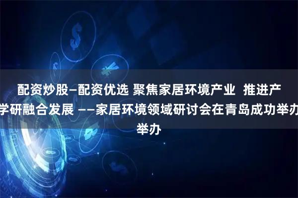 配资炒股—配资优选 聚焦家居环境产业  推进产学研融合发展 ——家居环境领域研讨会在青岛成功举办
