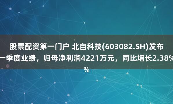 股票配资第一门户 北自科技(603082.SH)发布一季度业绩，归母净利润4221万元，同比增长2.38%