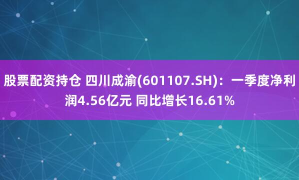 股票配资持仓 四川成渝(601107.SH)：一季度净利润4.56亿元 同比增长16.61%