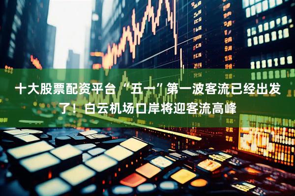 十大股票配资平台 “五一”第一波客流已经出发了！白云机场口岸将迎客流高峰