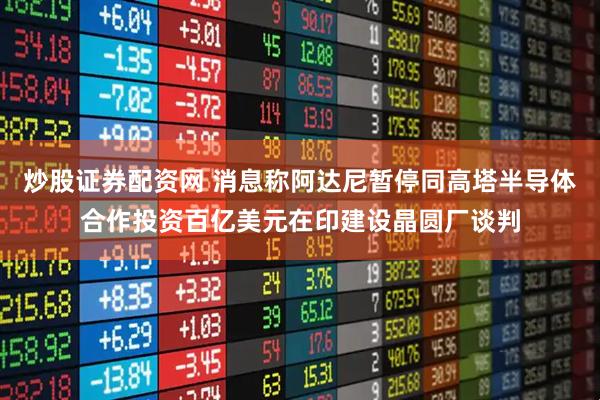 炒股证券配资网 消息称阿达尼暂停同高塔半导体合作投资百亿美元在印建设晶圆厂谈判