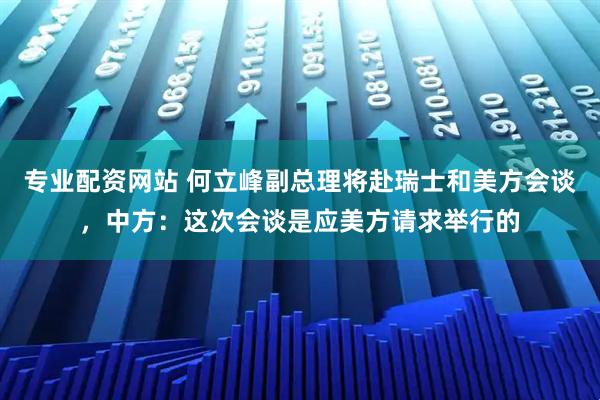 专业配资网站 何立峰副总理将赴瑞士和美方会谈，中方：这次会谈是应美方请求举行的