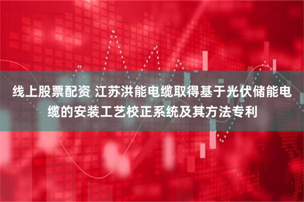线上股票配资 江苏洪能电缆取得基于光伏储能电缆的安装工艺校正系统及其方法专利
