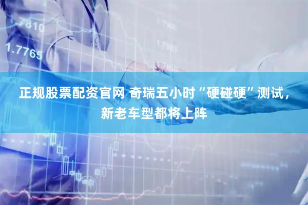 正规股票配资官网 奇瑞五小时“硬碰硬”测试，新老车型都将上阵
