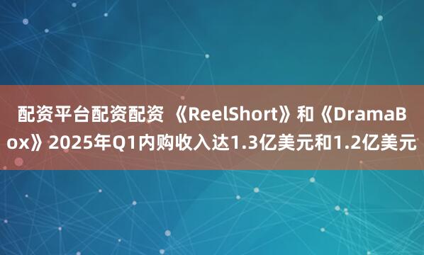 配资平台配资配资 《ReelShort》和《DramaBox》2025年Q1内购收入达1.3亿美元和1.2亿美元