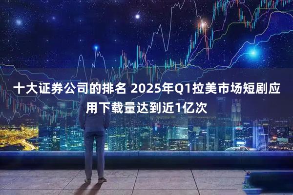 十大证券公司的排名 2025年Q1拉美市场短剧应用下载量达到近1亿次