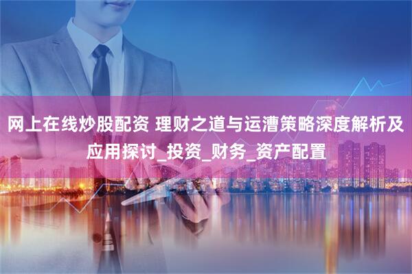 网上在线炒股配资 理财之道与运漕策略深度解析及应用探讨_投资_财务_资产配置