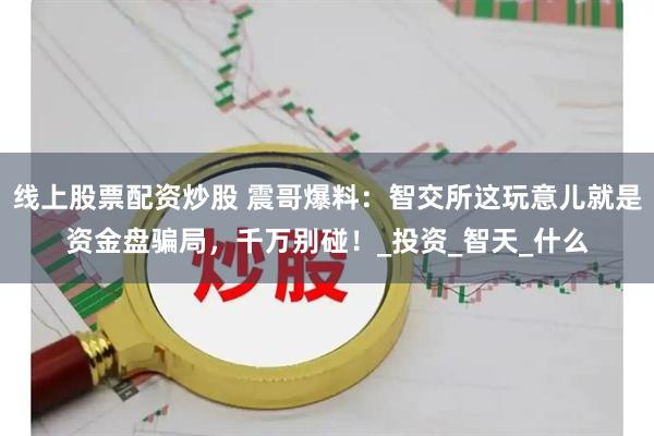 线上股票配资炒股 震哥爆料：智交所这玩意儿就是资金盘骗局，千万别碰！_投资_智天_什么