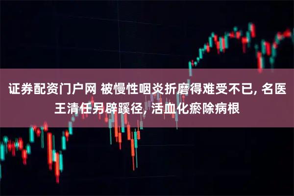 证券配资门户网 被慢性咽炎折磨得难受不已, 名医王清任另辟蹊径, 活血化瘀除病根