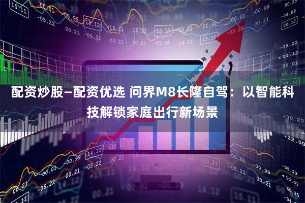 配资炒股—配资优选 问界M8长隆自驾：以智能科技解锁家庭出行新场景