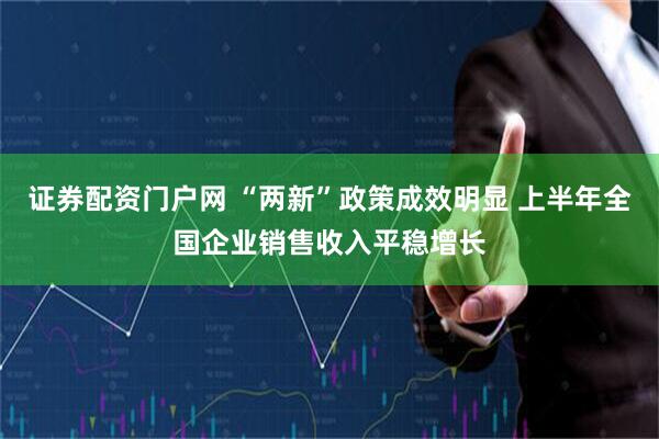 证券配资门户网 “两新”政策成效明显 上半年全国企业销售收入平稳增长