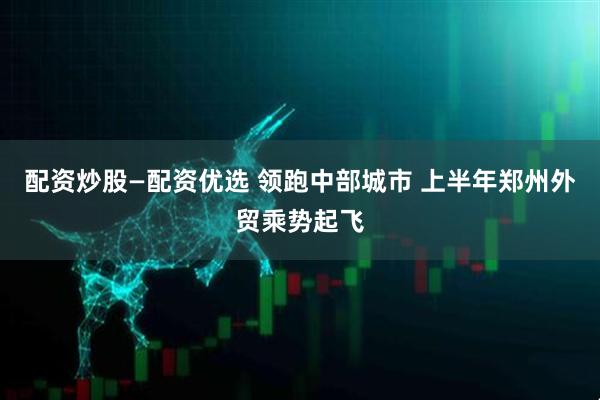 配资炒股—配资优选 领跑中部城市 上半年郑州外贸乘势起飞