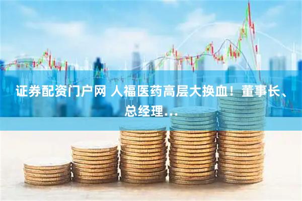 证券配资门户网 人福医药高层大换血！董事长、总经理…
