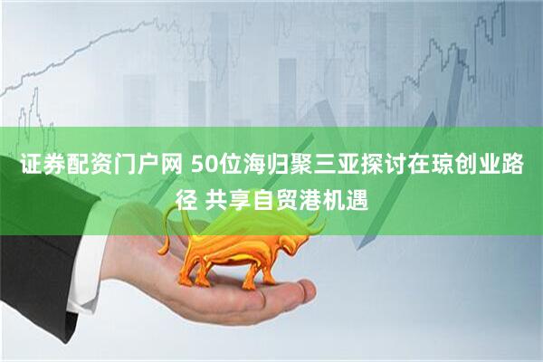 证券配资门户网 50位海归聚三亚探讨在琼创业路径 共享自贸港机遇