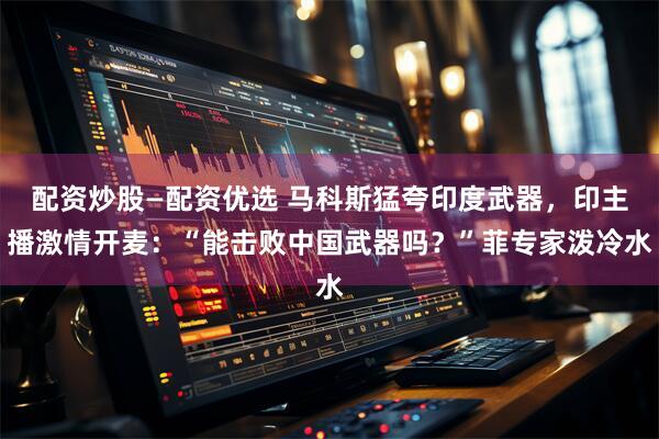 配资炒股—配资优选 马科斯猛夸印度武器，印主播激情开麦：“能击败中国武器吗？”菲专家泼冷水