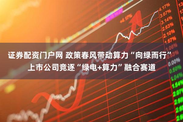 证券配资门户网 政策春风带动算力“向绿而行” 上市公司竞逐“绿电+算力”融合赛道