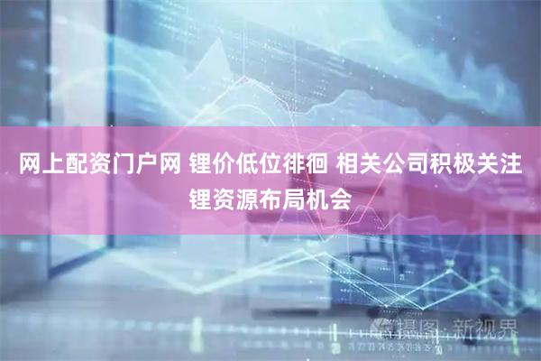 网上配资门户网 锂价低位徘徊 相关公司积极关注锂资源布局机会