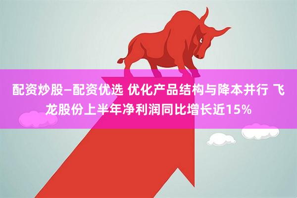 配资炒股—配资优选 优化产品结构与降本并行 飞龙股份上半年净利润同比增长近15%