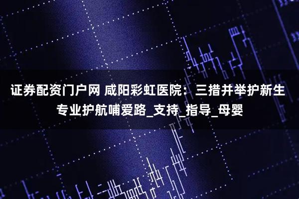 证券配资门户网 咸阳彩虹医院：三措并举护新生 专业护航哺爱路_支持_指导_母婴