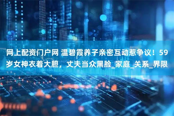 网上配资门户网 温碧霞养子亲密互动惹争议！59岁女神衣着大胆，丈夫当众黑脸_家庭_关系_界限