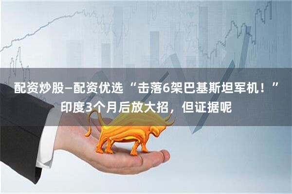 配资炒股—配资优选 “击落6架巴基斯坦军机！”印度3个月后放大招，但证据呢