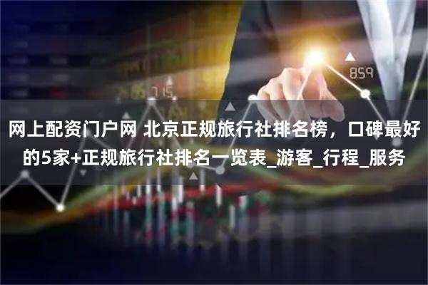 网上配资门户网 北京正规旅行社排名榜，口碑最好的5家+正规旅行社排名一览表_游客_行程_服务