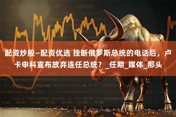 配资炒股—配资优选 挂断俄罗斯总统的电话后，卢卡申科宣布放弃连任总统？_任期_媒体_那头