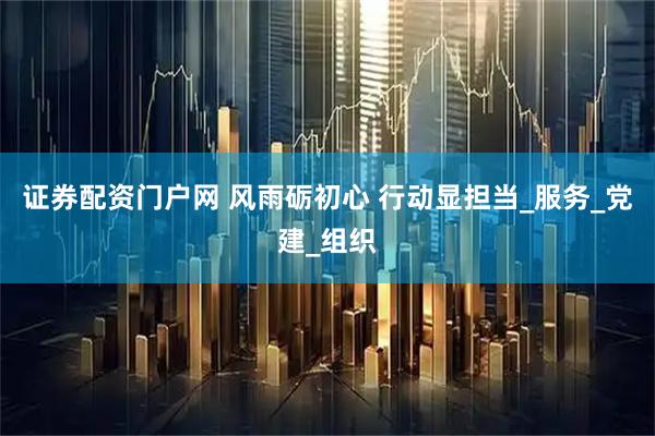 证券配资门户网 风雨砺初心 行动显担当_服务_党建_组织