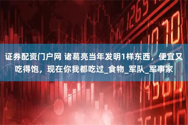 证券配资门户网 诸葛亮当年发明1样东西，便宜又吃得饱，现在你我都吃过_食物_军队_军事家