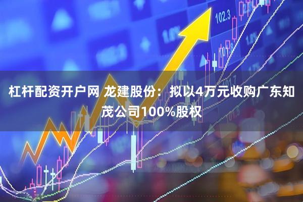 杠杆配资开户网 龙建股份：拟以4万元收购广东知茂公司100%股权