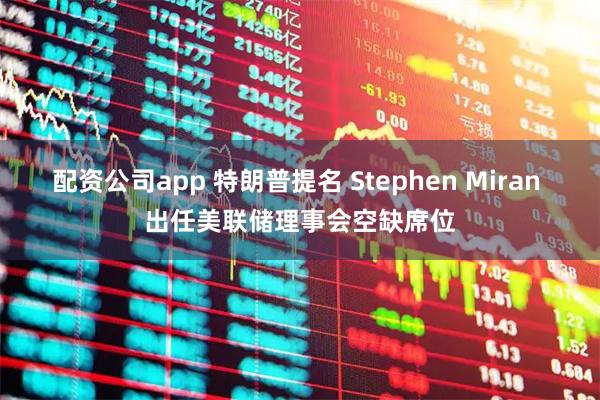 配资公司app 特朗普提名 Stephen Miran 出任美联储理事会空缺席位