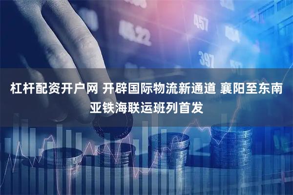 杠杆配资开户网 开辟国际物流新通道 襄阳至东南亚铁海联运班列首发