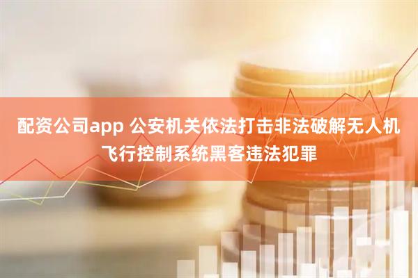 配资公司app 公安机关依法打击非法破解无人机飞行控制系统黑客违法犯罪
