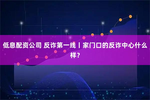 低息配资公司 反诈第一线丨家门口的反诈中心什么样？