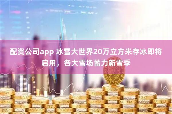 配资公司app 冰雪大世界20万立方米存冰即将启用，各大雪场蓄力新雪季